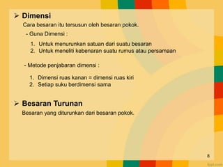  Dimensi
Cara besaran itu tersusun oleh besaran pokok.
 Besaran Turunan
Besaran yang diturunkan dari besaran pokok.
1. Untuk menurunkan satuan dari suatu besaran
2. Untuk meneliti kebenaran suatu rumus atau persamaan
- Metode penjabaran dimensi :
1. Dimensi ruas kanan = dimensi ruas kiri
2. Setiap suku berdimensi sama
- Guna Dimensi :
8
 