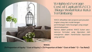 WACC dihasilkan dari proporsi penyesuaian
tingkat utang dan modal dengan
pertimbangan risiko keuangan yang sangat
diminimalisasikan.
Namun, dalam praktek, WACC bukan satu-
satunya formulasi yang digunakan oleh
manajemen dalam menentukan keputusan
yang optimal.
WACC:
(% Proportion of Equity * Cost of Equity) + (% Proportion of Debt * Cost of Debt * (1 - Tax Rate))
 