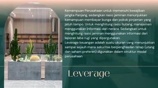 Kemampuan Perusahaan untuk memenuhi kewajiban
jangka Panjang, sedangkan rasio jaminan menunjukkan
kemampuan membayar bunga dan pokok pinjaman yang
jatuh tempo. Untuk menghitung rasio hutang, manajemen
menggunakan informasi dari neraca. Sedangkan untuk
menghitung rasio jaminan menggunakan informasi dari
laporan laba rugi yang dipergunakan.
Leverage keuangan adalah suatu ukuran yang menunjukkan
sampai sejauh mana sekuritas berpenghasilan tetap (utang
dan saham preferen) digunakan dalam struktur modal
perusahaan
 