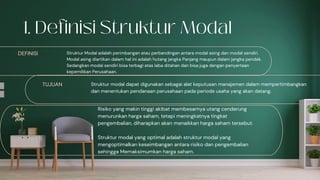 DEFINISI Struktur Modal adalah perimbangan atau perbandingan antara modal asing dan modal sendiri.
Modal asing diartikan dalam hal ini adalah hutang jangka Panjang maupun dalam jangka pendek.
Sedangkan modal sendiri bisa terbagi atas laba ditahan dan bisa juga dengan penyertaan
kepemilikan Perusahaan.
TUJUAN Struktur modal dapat digunakan sebagai alat keputusan manajemen dalam mempertimbangkan
dan menentukan pendanaan perusahaan pada periode usaha yang akan datang.
Risiko yang makin tinggi akibat membesarnya utang cenderung
menurunkan harga saham, tetapi meningkatnya tingkat
pengembalian, diharapkan akan menaikkan harga saham tersebut.
Struktur modal yang optimal adalah struktur modal yang
mengoptimalkan keseimbangan antara risiko dan pengembalian
sehingga Memaksimumkan harga saham.
 