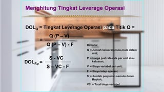 *************************************************
DOLQ = Tingkat Leverage Operasi pada Titik Q =
Q (P – V)
Q (P – V) - F
=
S - VC
S – VC - F
DOLRp =
Dimana:
Q = Jumlah keluaran mula-mula dalam
unit;
P = Harga jual rata-rata per unit atau
keluaran;
V = Biaya variabel per unit;
F = Biaya tetap operasi;
S = Jumlah penjualan semula dalam
Rupiah;
VC = Total biaya variabel
Menghitung Tingkat Leverage Operasi
 