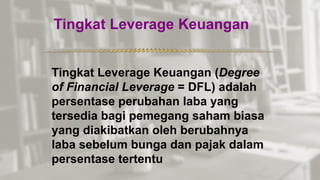 Tingkat Leverage Keuangan
*************************************************
Tingkat Leverage Keuangan (Degree
of Financial Leverage = DFL) adalah
persentase perubahan laba yang
tersedia bagi pemegang saham biasa
yang diakibatkan oleh berubahnya
laba sebelum bunga dan pajak dalam
persentase tertentu
 
