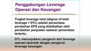 Penggabungan Leverage
Operasi dan Keuangan
*************************************************
Tingkat leverage total (degree of total
leverage = DTL) adalah persentase
perubahan EPS yang diakibatkan oleh
perubahan penjualan sebesar persentase
tertentu.
DTL menunjukkan pengaruh dari leverage
operasi serentak dengan pengaruh
leverage keuangan
 