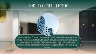 Penggunaan DER (Debt to Equity Ratio) untuk menggambarkan struktur
modal Perusahaan. Indikasi DER adalah penyediaan dana oleh pemegang
saham terhadap pembeli pinjaman. Semakin tinggi rasio DER, maka
semakin rendah pendanaan Perusahaan yang disediakan oleh pemegang
saham.
 