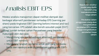 Melalui analisis manajemen dapat melihat dampak dari
berbagai alternatif pendanaan terhadap EPS (earning per
share) pada tingkatan EBIT (earning before interest and tax)
yang bervariasi. EPS adalah aba bersih sesudah pajak (EAT)
dibagi jumlah lembar sahan Perusahaan yang beredar.
Hubungan ebit dan eps:
• Menghitung eps pada berbagai allternatif pendanaan
untuk EBIT tertentu
• Mengulang langkah pertama untuk ebit yang berbeda-
beda dan hasilnya akan digambarkan pada grafik EBIT-
EPS.
Keputusan struktur
modal yang dipilih
haruslah yang
memaksimumkan
harga saham
Perubahan dalam
penggunaan utang akan
mengakibatkan
perubahan EPS karena
itu juga mengakibatkan
perubahan harga
saham
 