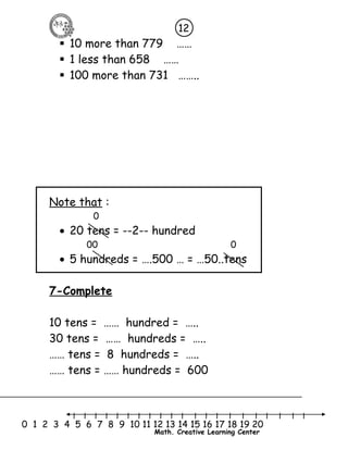 12 
 10 more than 779 …… 
 1 less than 658 …… 
 100 more than 731 …….. 
l l l l l l l l l l l l l l l l l l l l l 
0 1 2 3 4 5 6 7 8 9 10 11 12 13 14 15 16 17 18 19 20 
Math. Creative Learning Center 
Note that : 
0 
· 20 tens = --2-- hundred 
00 0 
· 5 hundreds = ….500 … = …50..tens 
7-Complete 
10 tens = …… hundred = ….. 
30 tens = …… hundreds = ….. 
…… tens = 8 hundreds = ….. 
…… tens = …… hundreds = 600 
 