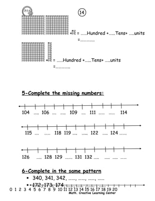 14 
+ = ……Hundred +…...Tens+ …..units 
=………….. 
+ = ……Hundred +…...Tens+ …..units 
=………….. 
5-Complete the missing numbers: 
104 ….. 106 …. ….. 109 …. 111 …… …… 114 
115 …. …… 118 119 …. ….. 122 ….. 124 ……. 
126 ….. 128 129 ……. 131 132 ….. ….. ….. …… 
6-Complete in the same pattern 
 340, 341, 342, ……, ……, ……, …… 
 172, 173, 174, ……, …… , …… , …… 
l l l l l l l l l l l l l l l l l l l l l 
0 1 2 3 4 5 6 7 8 9 10 11 12 13 14 15 16 17 18 19 20 
Math. Creative Learning Center 
 