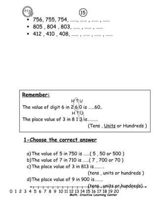  756, 755, 754, ……, …… , …… , …… 
 805 , 804 , 803, …… , …… , …… 
 412 , 410 , 408, …… , …… , …… , …… 
l l l l l l l l l l l l l l l l l l l l l 
0 1 2 3 4 5 6 7 8 9 10 11 12 13 14 15 16 17 18 19 20 
Math. Creative Learning Center 
Remember: 
H T U 
The value of digit 6 in 2 6 0 is ……60.. 
H T U 
The place value of 3 in 8 1 3 is………. 
(Tens , Units or Hundreds ) 
1-Choose the correct answer 
a)The value of 5 in 750 is ……( 5 , 50 or 500 ) 
b)The value of 7 in 710 is ……( 7 , 700 or 70 ) 
c)The place value of 3 in 813 is………. 
(tens , units or hundreds ) 
d)The place value of 9 in 900 is…….. 
(tens , units or hundreds) 
15 
 