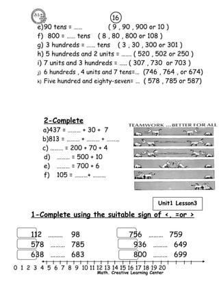 16 
e)90 tens = …… ( 9 , 90 , 900 or 10 ) 
f) 800 = …… tens ( 8 , 80 , 800 or 108 ) 
g) 3 hundreds = …… tens ( 3 , 30 , 300 or 301 ) 
h) 5 hundreds and 2 units = ……. ( 520 , 502 or 250 ) 
i) 7 units and 3 hundreds = ….. ( 307 , 730 or 703 ) 
j) 6 hundreds , 4 units and 7 tens=… (746 , 764 , or 674) 
k) Five hundred and eighty-seven= … ( 578 , 785 or 587) 
2-Complete 
a)437 = ……… + 30 + 7 
b)813 = ……… + ……… + ……… 
c) ……… = 200 + 70 + 4 
d) ……… = 500 + 10 
e) ……… = 700 + 6 
f) 105 = ………+ ……… 
Unit1 Lesson3 
1-Complete using the suitable sign of <, =or > 
112 ……… 98 756 ……… 759 
578 ……… 785 936 ……… 649 
638 ……… 683 800 ……… 699 
l l l l l l l l l l l l l l l l l l l l l 
0 1 2 3 4 5 6 7 8 9 10 11 12 13 14 15 16 17 18 19 20 
Math. Creative Learning Center 
 