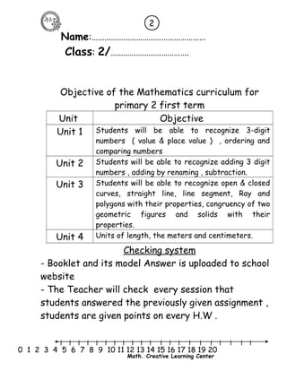 2 
Name:……………………………………………… 
Class: 2/………………………………. 
Objective of the Mathematics curriculum for 
primary 2 first term 
Unit Objective 
Unit 1 Students will be able to recognize 3-digit 
numbers ( value & place value ) , ordering and 
comparing numbers 
Unit 2 Students will be able to recognize adding 3 digit 
numbers , adding by renaming , subtraction. 
Unit 3 Students will be able to recognize open & closed 
curves, straight line, line segment, Ray and 
polygons with their properties, congruency of two 
geometric figures and solids with their 
properties. 
Unit 4 Units of length, the meters and centimeters. 
Checking system 
- Booklet and its model Answer is uploaded to school 
website 
- The Teacher will check every session that 
students answered the previously given assignment , 
students are given points on every H.W . 
l l l l l l l l l l l l l l l l l l l l l 
0 1 2 3 4 5 6 7 8 9 10 11 12 13 14 15 16 17 18 19 20 
Math. Creative Learning Center 
 