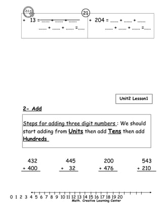 + 13 = ...... + ...... + ...... 
21 
...... + ...... + ...... =..... 
+ 204 = ...... + ...... + ...... 
...... + ...... + ...... =..... 
Unit2 Lesson1 
2- Add 
Steps for adding three digit numbers : We should 
start adding from Units then add Tens then add 
Hundreds 
432 445 200 543 
+ 400 + 32 + 476 + 210 
l l l l l l l l l l l l l l l l l l l l l 
0 1 2 3 4 5 6 7 8 9 10 11 12 13 14 15 16 17 18 19 20 
Math. Creative Learning Center 
 