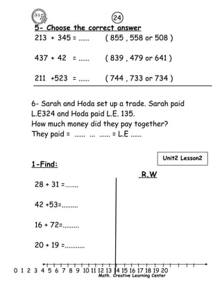 5- Choose the correct answer 
213 + 345 = ...... ( 855 , 558 or 508 ) 
437 + 42 = ...... ( 839 , 479 or 641 ) 
211 +523 = ...... ( 744 , 733 or 734 ) 
6- Sarah and Hoda set up a trade. Sarah paid 
L.E324 and Hoda paid L.E. 135. 
How much money did they pay together? 
They paid = ...... ... ...... = L.E ...... 
l l l l l l l l l l l l l l l l l l l l l 
0 1 2 3 4 5 6 7 8 9 10 11 12 13 14 15 16 17 18 19 20 
Math. Creative Learning Center 
1-Find: 
R.W 
28 + 31 =…….. 
42 +53=......... 
16 + 72=......... 
20 + 19 =........... 
24 
Unit2 Lesson2 
 