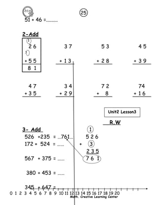 25 
l l l l l l l l l l l l l l l l l l l l l 
3 
0 1 2 3 4 5 6 7 8 9 10 11 12 13 14 15 16 17 18 19 20 
Math. Creative Learning Center 
51 + 46 =......... 
2-Add 
1 
2 6 3 7 5 3 4 5 
+ 5 5 + 1 3 + 2 8 + 3 9 
8 1 
4 7 3 4 7 2 74 
+ 3 5 + 2 9 + 8 + 1 6 
R.W 
3- Add 1 
526 +235 = …761… 5 2 6 
172 + 524 = …… + 3 
2 3 5 
567 + 375 = …… 7 6 1 
380 + 453 = …… 
345 + 647 = …… 
Unit2 Lesson3 
 