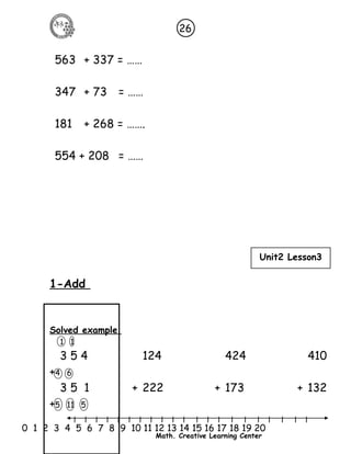 26 
Unit2 Lesson3 
l l l l l l l l l l l l l l l l l l l l l 
0 1 2 3 4 5 6 7 8 9 10 11 12 13 14 15 16 17 18 19 20 
Math. Creative Learning Center 
563 + 337 = …… 
347 + 73 = …… 
181 + 268 = ……. 
554 + 208 = …… 
1-Add 
Solved example 
1 1 
3 5 4 124 424 410 
+4 6 
3 5 1 + 222 + 173 + 132 
+5 11 5 
 