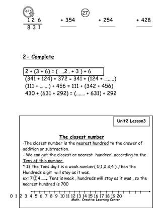 27 
1 2 6 + 354 + 254 + 428 
8 3 1 
2- Complete 
2 + (3 + 6) = ( ….2.. + 3 ) + 6 
(341 + 124) + 372 = 341 + (124 + ….....) 
(111 + …....) + 456 = 111 + (342 + 456) 
430 + (631 + 292) = (....… + 631) + 292 
The closest number 
Unit2 Lesson3 
-The closest number is the nearest hundred to the answer of 
addition or subtraction. 
- We can get the closest or nearest hundred according to the 
Tens of this number 
* If the Tens digit is a weak number( 0,1,2,3,4 ) ,then the 
Hundreds digit will stay as it was. 
ex: 7 3 4 Tens is weak , hundreds will stay as it was , so the 
nearest hundred is 700 
l l l l l l l l l l l l l l l l l l l l l 
0 1 2 3 4 5 6 7 8 9 10 11 12 13 14 15 16 17 18 19 20 
Math. Creative Learning Center 
 