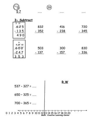 5 7 …… …… …… 
3- Subtract 
5 12 
6 2 5 832 416 720 
- 1 3 5 - 352 - 238 - 345 
4 9 0 
l l l l l l l l l l l l l l l l l l l l l 
0 1 2 3 4 5 6 7 8 9 10 11 12 13 14 15 16 17 18 19 20 
Math. Creative Learning Center 
9 
5 10 10 
6 0 0 503 300 830 
-2 4 7 - 137 - 157 - 336 
3 5 3 
R.W 
537 – 327 = …… 
650 – 325 = …… 
700 – 365 = …… 
29 
 
