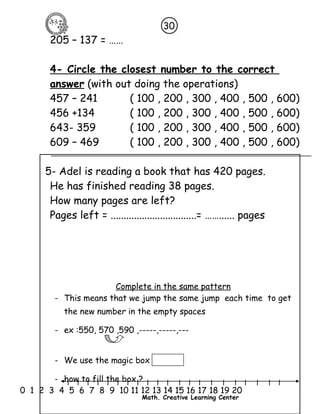 30 
205 – 137 = …… 
4- Circle the closest number to the correct 
answer (with out doing the operations) 
457 – 241 ( 100 , 200 , 300 , 400 , 500 , 600) 
456 +134 ( 100 , 200 , 300 , 400 , 500 , 600) 
643- 359 ( 100 , 200 , 300 , 400 , 500 , 600) 
609 – 469 ( 100 , 200 , 300 , 400 , 500 , 600) 
5- Adel is reading a book that has 420 pages. 
He has finished reading 38 pages. 
How many pages are left? 
Pages left = .................................= ……...... pages 
Complete in the same pattern 
- This means that we jump the same jump each time to get 
the new number in the empty spaces 
- ex :550, 570 ,590 ,-----,-----,--- 
- We use the magic box 
- how to fill the box ? 
l l l l l l l l l l l l l l l l l l l l l 
0 1 2 3 4 5 6 7 8 9 10 11 12 13 14 15 16 17 18 19 20 
Math. Creative Learning Center 
 