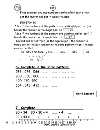 31 
- First subtract any two numbers coming after each other, 
get the answer and put it inside the box 
590-570= 20 
*See if the numbers of the pattern are getting bigger put( +) 
beside the number in the magic box as + 20 
*See if the numbers of the pattern are getting smaller put( - ) 
beside the number in the magic box as - 20 
- Second add or subtract (as the sign we put ) the number in 
magic box to the last number in the same pattern to get the new 
number so that 
Ex : 550,570, 590, ---610----,---630----,--650- +20 
Unit2 Lesson4 
l l l l l l l l l l l l l l l l l l l l l 
0 1 2 3 4 5 6 7 8 9 10 11 12 13 14 15 16 17 18 19 20 
Math. Creative Learning Center 
+ 20 + 20 
590 610 
6- Complete in the same pattern: 
586 , 576 , 566 , …… , …… , …… , …… 
900 , 850 , 800 , …… , …… , …… , …… 
490, 470, 450, …… , …… 
654 , 543 , 432 , …… , …… 
7- Complete 
80 + 34 = 80 + 30 + 4 = …… + 4 = …… 
22 + 44 = …… + …… + …… = …… + …… = …… 
 