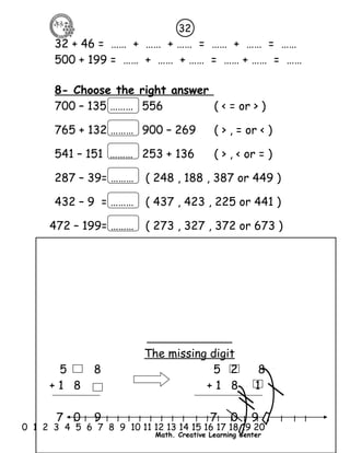 32 
32 + 46 = …… + …… + …… = …… + …… = …… 
500 + 199 = …… + …… + …… = …… + …… = …… 
8- Choose the right answer 
700 – 135 ……… 556 ( < = or > ) 
765 + 132 ……… 900 – 269 ( > , = or < ) 
541 – 151 ……… 253 + 136 ( > , < or = ) 
287 – 39= ……… ( 248 , 188 , 387 or 449 ) 
432 – 9 = ……… ( 437 , 423 , 225 or 441 ) 
472 – 199= ……… ( 273 , 327 , 372 or 673 ) 
The missing digit 
5 8 5 2 8 
+ 1 8 + 1 8 1 
7 0 9 7 0 9 
l l l l l l l l l l l l l l l l l l l l l 
0 1 2 3 4 5 6 7 8 9 10 11 12 13 14 15 16 17 18 19 20 
Math. Creative Learning Center 
 