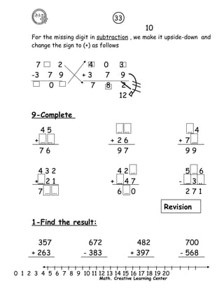 10 
33 
For the missing digit in subtraction , we make it upside-down and 
change the sign to (+) as follows 
7 2 4 0 3 
-3 7 9 + 3 7 9 
0 7 8 2 
12 
9-Complete 
4 5 … … … 4 
+ … … + 2 6 + 7 … 
7 6 9 7 9 9 
4 3 2 4 2 … 5 … 6 
+… 2 1 + … 4 7 - .. 3 .. 
7 … … 6 … 0 2 7 1 
Revision 
1-Find the result: 
357 672 482 700 
+ 263 - 383 + 397 - 568 
l l l l l l l l l l l l l l l l l l l l l 
0 1 2 3 4 5 6 7 8 9 10 11 12 13 14 15 16 17 18 19 20 
Math. Creative Learning Center 
 