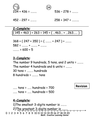 34 
234 + 436 = ……… 536 – 278 = ……… 
452 - 297 = ……… 258 + 347 = ………. 
2-Complete: 
( 145 + 463 ) + 263 = 145 + ( …463… + …263…… ) 
368 + ( 247 + 350 ) = ( ……… + 247 ) + ……… 
582 = ……… + ……… + ……… 
……… = 600 + 5 
3-Complete: 
The number 9 hundreds, 5 tens, and 2 units = ……… 
The number 4 hundreds and 6 units = ……… 
30 tens = ……… hundreds 
8 hundreds = ……… tens 
…… tens = …… hundreds = 700 
…… tens = …… hundreds = 500 
4-Complete: 
1)The smallest 3-digits number is ……… 
2)The greatest 3-digits number is ……… 
l l l l l l l l l l l l l l l l l l l l l 
0 1 2 3 4 5 6 7 8 9 10 11 12 13 14 15 16 17 18 19 20 
Math. Creative Learning Center 
Revision 
 