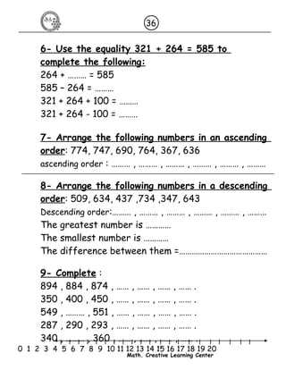 36 
6- Use the equality 321 + 264 = 585 to 
complete the following: 
264 + ……… = 585 
585 – 264 = ……… 
321 + 264 + 100 = ……… 
321 + 264 - 100 = ……… 
7- Arrange the following numbers in an ascending 
order: 774, 747, 690, 764, 367, 636 
ascending order : ……… , ……… , ……… , ……… , ……… , ……… 
8- Arrange the following numbers in a descending 
order: 509, 634, 437 ,734 ,347, 643 
Descending order:……… , ……… , ……… , ……… , ……… , ……… 
The greatest number is ………… 
The smallest number is ………… 
The difference between them =…………………………………… 
9- Complete : 
894 , 884 , 874 , …… , …… , …… , …… . 
350 , 400 , 450 , …… , …… , …… , …… . 
549 , ……… , 551 , …… , …… , …… , …… . 
287 , 290 , 293 , …… , …… , …… , …… . 
340 , ……… , 360 , …… , …… , …… , …… . 
l l l l l l l l l l l l l l l l l l l l l 
0 1 2 3 4 5 6 7 8 9 10 11 12 13 14 15 16 17 18 19 20 
Math. Creative Learning Center 
 