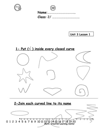 39 
Name:……………………………….. 
Class: 2/ ………………………………. 
Unit 3 Lesson 1 
1- Put ( √ ) inside every closed curve 
2-Join each curved line to its name 
l l l l l l l l l l l l l l l l l l l l l 
0 1 2 3 4 5 6 7 8 9 10 11 12 13 14 15 16 17 18 19 20 
Math. Creative Learning Center 
 