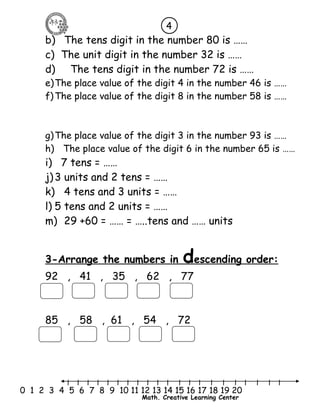 4 
b) The tens digit in the number 80 is …… 
c) The unit digit in the number 32 is …… 
d) The tens digit in the number 72 is …… 
e)The place value of the digit 4 in the number 46 is …… 
f)The place value of the digit 8 in the number 58 is …… 
g)The place value of the digit 3 in the number 93 is …… 
h) The place value of the digit 6 in the number 65 is …… 
i) 7 tens = …… 
j) 3 units and 2 tens = …… 
k) 4 tens and 3 units = …… 
l) 5 tens and 2 units = …… 
m) 29 +60 = …… = …..tens and …… units 
3-Arrange the numbers in d escending order : 
92 , 41 , 35 , 62 , 77 
85 , 58 , 61 , 54 , 72 
l l l l l l l l l l l l l l l l l l l l l 
0 1 2 3 4 5 6 7 8 9 10 11 12 13 14 15 16 17 18 19 20 
Math. Creative Learning Center 
 