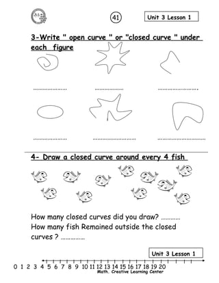 41 Unit 3 Lesson 1 
3-Write " open curve " or "closed curve " under 
each figure 
………………… ……………… ……………………. 
………………… ……………………… ………………………… 
4- Draw a closed curve around every 4 fish 
How many closed curves did you draw? ………… 
How many fish Remained outside the closed 
curves ? …………… 
Unit 3 Lesson 1 
l l l l l l l l l l l l l l l l l l l l l 
0 1 2 3 4 5 6 7 8 9 10 11 12 13 14 15 16 17 18 19 20 
Math. Creative Learning Center 
 