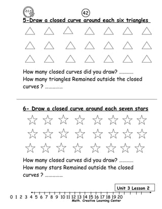42 
5-Draw a closed curve around each six triangles 
How many closed curves did you draw? ………… 
How many triangles Remained outside the closed 
curves ? …………… 
6- Draw a closed curve around each seven stars 
How many closed curves did you draw? ………… 
How many stars Remained outside the closed 
curves ? …………… 
Unit 3 Lesson 2 
l l l l l l l l l l l l l l l l l l l l l 
0 1 2 3 4 5 6 7 8 9 10 11 12 13 14 15 16 17 18 19 20 
Math. Creative Learning Center 
 