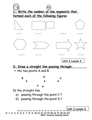 43 
1- Write the number of line segments that 
formed each of the following figures 
……… ……… ……… ……… 
……… ……… ……… ……… 
Unit 3 Lesson 2 
2- Draw a straight line passing through: 
 the two points A and B 
B D A 
Is the straight line 
a) passing through the point C ? 
b) passing through the point D ? 
Unit 3 Lesson 2 
l l l l l l l l l l l l l l l l l l l l l 
0 1 2 3 4 5 6 7 8 9 10 11 12 13 14 15 16 17 18 19 20 
Math. Creative Learning Center 
C 
 