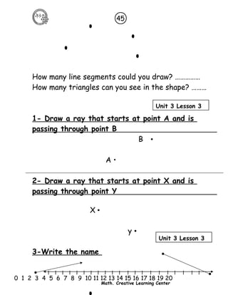 How many line segments could you draw? …………… 
How many triangles can you see in the shape? ……… 
1- Draw a ray that starts at point A and is 
passing through point B 
B • 
A • 
2- Draw a ray that starts at point X and is 
passing through point Y 
l l l l l l l l l l l l l l l l l l l l l 
0 1 2 3 4 5 6 7 8 9 10 11 12 13 14 15 16 17 18 19 20 
Math. Creative Learning Center 
X • 
y • 
3-Write the name 
45 
Unit 3 Lesson 3 
Unit 3 Lesson 3 
 