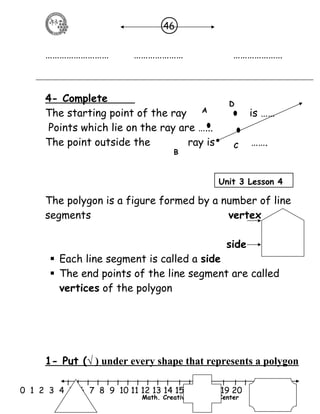 46 
……………………… ………………… ………………… 
4- Complete 
D 
The starting point of the ray is …… 
Points which lie on the ray are …... 
The point outside the ray is ……. 
C 
A 
B 
Unit 3 Lesson 4 
The polygon is a figure formed by a number of line 
segments vertex 
side 
 Each line segment is called a side 
 The end points of the line segment are called 
vertices of the polygon 
1- Put ( √ ) under every shape that represents a polygon 
l l l l l l l l l l l l l l l l l l l l l 
0 1 2 3 4 5 6 7 8 9 10 11 12 13 14 15 16 17 18 19 20 
Math. Creative Learning Center 
 