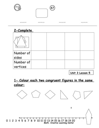 47 
……… ……… ……… ……… 
Unit 3 Lesson 5 
l l l l l l l l l l l l l l l l l l l l l 
0 1 2 3 4 5 6 7 8 9 10 11 12 13 14 15 16 17 18 19 20 
Math. Creative Learning Center 
2-Complete 
Polygons 
Number of 
sides 
Number of 
vertices 
1- Colour each two congruent figures in the same 
colour: 
 