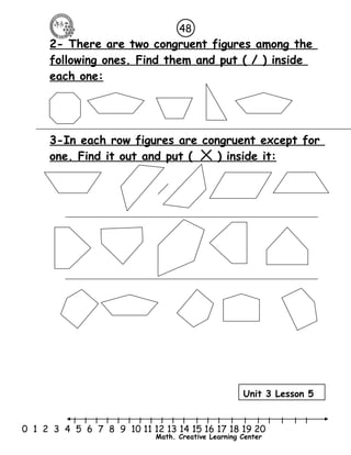 48 
2- There are two congruent figures among the 
following ones. Find them and put ( / ) inside 
each one: 
3-In each row figures are congruent except for 
one. Find it out and put ( ) inside it: 
Unit 3 Lesson 5 
l l l l l l l l l l l l l l l l l l l l l 
0 1 2 3 4 5 6 7 8 9 10 11 12 13 14 15 16 17 18 19 20 
Math. Creative Learning Center 
 