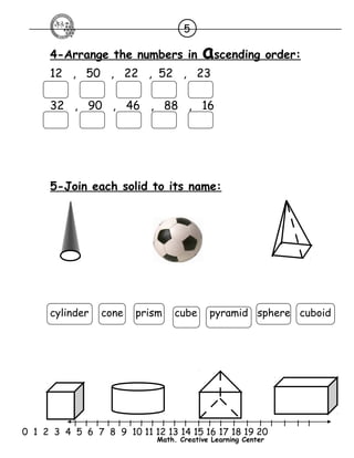 5 
4-Arrange the numbers in a scending order : 
12 , 50 , 22 , 52 , 23 
32 , 90 , 46 , 88 , 16 
5-Join each solid to its name: 
cylinder cone prism cube pyramid sphere cuboid 
l l l l l l l l l l l l l l l l l l l l l 
0 1 2 3 4 5 6 7 8 9 10 11 12 13 14 15 16 17 18 19 20 
Math. Creative Learning Center 
 