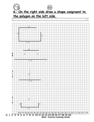 6- On the right side draw a shape congruent to 
the polygon on the left side 
l l l l l l l l l l l l l l l l l l l l l 
0 1 2 3 4 5 6 7 8 9 10 11 12 13 14 15 16 17 18 19 20 
Math. Creative Learning Center 
8 
6 
4 
1 0 
8 
4 4 
1 5 
5 
1 0 
6 
2 2 
8 
50 
 