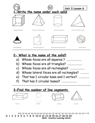 52 Unit 3 Lesson 6 
1-Write the name under each solid 
............ ……………… …………… ……………… 
.......... …………… ………………… ………. 
2- What is the name of the solid? 
a) Whose faces are all squares ? ………………… 
b) Whose faces are all triangles? ………………… 
c) Whose faces are all rectangles? ………………… 
d) Whose lateral faces are all rectangles? ………… 
e) That has 1 circular base and 1 vertex? …………… 
f) That has 2 circular bases? ………………… 
3-Find the number of line segments 
…… …… …… …… 
l l l l l l l l l l l l l l l l l l l l l 
0 1 2 3 4 5 6 7 8 9 10 11 12 13 14 15 16 17 18 19 20 
Math. Creative Learning Center 
 