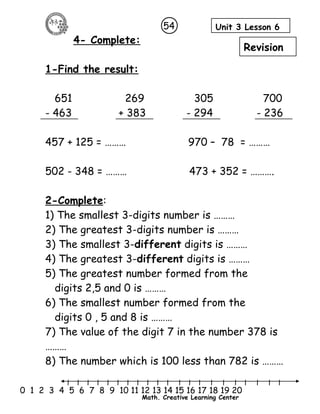54 Unit 3 Lesson 6 
Revision 
l l l l l l l l l l l l l l l l l l l l l 
0 1 2 3 4 5 6 7 8 9 10 11 12 13 14 15 16 17 18 19 20 
Math. Creative Learning Center 
4- Complete: 
1-Find the result: 
651 269 305 700 
- 463 + 383 - 294 - 236 
457 + 125 = ……… 970 – 78 = ……… 
502 - 348 = ……… 473 + 352 = ………. 
2-Complete: 
1) The smallest 3-digits number is ……… 
2) The greatest 3-digits number is ……… 
3) The smallest 3-different digits is ……… 
4) The greatest 3-different digits is ……… 
5) The greatest number formed from the 
digits 2,5 and 0 is ……… 
6) The smallest number formed from the 
digits 0 , 5 and 8 is ……… 
7) The value of the digit 7 in the number 378 is 
……… 
8) The number which is 100 less than 782 is ……… 
 
