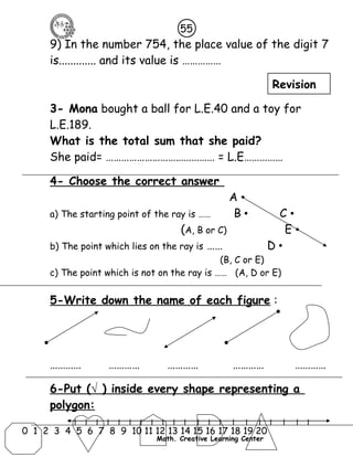 55 
9) In the number 754, the place value of the digit 7 
is............. and its value is …………… 
3- Mona bought a ball for L.E.40 and a toy for 
L.E.189. 
What is the total sum that she paid? 
She paid= …………………………………… = L.E…………… 
4- Choose the correct answer 
A • 
a) The starting point of the ray is …… B • C • 
(A, B or C) E • 
b) The point which lies on the ray is …… D • 
(B, C or E) 
c) The point which is not on the ray is …… (A, D or E) 
5-Write down the name of each figure : 
………… ………… ………… ………… ………… 
6-Put ( √ ) inside every shape representing a 
polygon: 
l l l l l l l l l l l l l l l l l l l l l 
0 1 2 3 4 5 6 7 8 9 10 11 12 13 14 15 16 17 18 19 20 
Math. Creative Learning Center 
Revision 
 