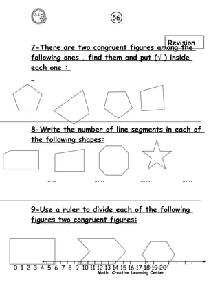 56 
7-There are two congruent figures among the 
following ones , find them and put ( √ ) inside 
each one : 
8-Write the number of line segments in each of 
the following shapes: 
…… …… …… …… 
9-Use a ruler to divide each of the following 
figures two congruent figures: 
l l l l l l l l l l l l l l l l l l l l l 
0 1 2 3 4 5 6 7 8 9 10 11 12 13 14 15 16 17 18 19 20 
Math. Creative Learning Center 
Revision 
 