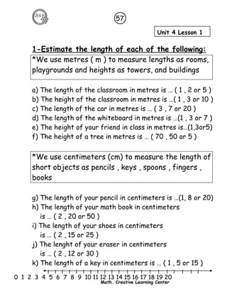 57 
Unit 4 Lesson 1 
1-Estimate the length of each of the following: 
*We use metres ( m ) to measure lengths as rooms, 
playgrounds and heights as towers, and buildings 
a) The length of the classroom in metres is … ( 1 , 2 or 5 ) 
b) The height of the classroom in metres is …( 1 , 3 or 10 ) 
c) The length of the car in metres is … ( 3 , 7 or 20 ) 
d) The length of the whiteboard in metres is …(1 , 3 or 7 ) 
e) The height of your friend in class in metres is…(1,3or5) 
f) The height of a tree in metres is … ( 70 , 50 or 5 ) 
*We use centimeters (cm) to measure the length of 
short objects as pencils , keys , spoons , fingers , 
books 
g) The length of your pencil in centimeters is …(1, 8 or 20) 
h) The length of your math book in centimeters 
is … ( 2 , 20 or 50 ) 
i) The length of your shoes in centimeters 
is … ( 2 , 15 or 25 ) 
j) The lenght of your eraser in centimeters 
is … ( 2 , 12 or 30 ) 
k) The length of a key in centimeters is … ( 1 , 5 or 15 ) 
l l l l l l l l l l l l l l l l l l l l l 
0 1 2 3 4 5 6 7 8 9 10 11 12 13 14 15 16 17 18 19 20 
Math. Creative Learning Center 
 