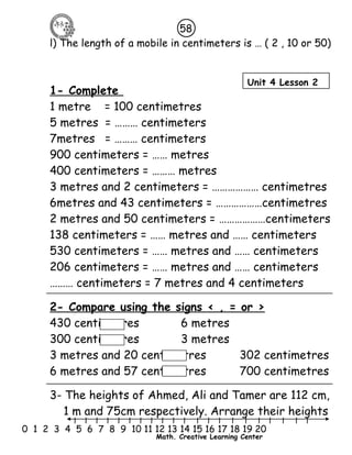 58 
l) The length of a mobile in centimeters is … ( 2 , 10 or 50) 
Unit 4 Lesson 2 
1- Complete 
1 metre = 100 centimetres 
5 metres = ……… centimeters 
7metres = ……… centimeters 
900 centimeters = …… metres 
400 centimeters = ……… metres 
3 metres and 2 centimeters = ……………… centimetres 
6metres and 43 centimeters = ………………centimetres 
2 metres and 50 centimeters = ………………centimeters 
138 centimeters = …… metres and …… centimeters 
530 centimeters = …… metres and …… centimeters 
206 centimeters = …… metres and …… centimeters 
……… centimeters = 7 metres and 4 centimeters 
2- Compare using the signs < , = or > 
430 centimetres 6 metres 
300 centimetres 3 metres 
3 metres and 20 centimetres 302 centimetres 
6 metres and 57 centimetres 700 centimetres 
3- The heights of Ahmed, Ali and Tamer are 112 cm, 
1 m and 75cm respectively. Arrange their heights 
l l l l l l l l l l l l l l l l l l l l l 
0 1 2 3 4 5 6 7 8 9 10 11 12 13 14 15 16 17 18 19 20 
Math. Creative Learning Center 
 