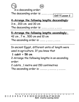 59 
in a descending order: 
The descending order is: ……… , ……… , ……… 
4-Arrange the following lengths descendingly: 
3 m , 203 cm and 30 cm 
The descending order is: ……… , ……… , ……… 
5-Arrange the following lengths ascendingly: 
42 cm , 7 m , 500 cm and 10 cm 
The ascending order is: ……… , ……… , ……… 
In ancient Egypt, different units of length were 
used in agriculture. If you know that 
1 cubit = 58 cm 
2-Arrange the following lengths in an ascending 
order: 
2 cubits , 1 metre and 150 centimetres 
The ascending order is: ………… , ………… , ………… 
Unit 4 Lesson 2 
l l l l l l l l l l l l l l l l l l l l l 
0 1 2 3 4 5 6 7 8 9 10 11 12 13 14 15 16 17 18 19 20 
Math. Creative Learning Center 
 