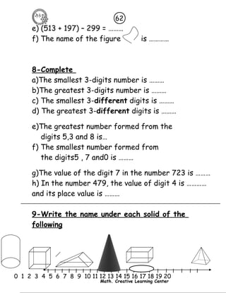 62 
e) (513 + 197) – 299 = ……… 
f) The name of the figure is ………… 
8-Complete 
a)The smallest 3-digits number is ……… 
b)The greatest 3-digits number is ……… 
c) The smallest 3-different digits is ……… 
d) The greatest 3-different digits is ……… 
e)The greatest number formed from the 
digits 5,3 and 8 is… 
f) The smallest number formed from 
the digits5 , 7 and0 is ……… 
g)The value of the digit 7 in the number 723 is ……… 
h) In the number 479, the value of digit 4 is ………… 
and its place value is ……… 
9-Write the name under each solid of the 
following 
l l l l l l l l l l l l l l l l l l l l l 
0 1 2 3 4 5 6 7 8 9 10 11 12 13 14 15 16 17 18 19 20 
Math. Creative Learning Center 
 