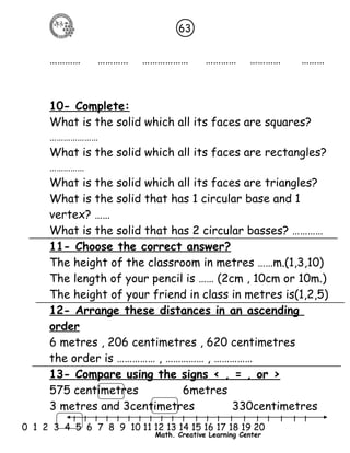 63 
………… ………… ……………… ………… ………… ……… 
10- Complete: 
What is the solid which all its faces are squares? 
………………… 
What is the solid which all its faces are rectangles? 
…………… 
What is the solid which all its faces are triangles? 
What is the solid that has 1 circular base and 1 
vertex? …… 
What is the solid that has 2 circular basses? ………… 
11- Choose the correct answer? 
The height of the classroom in metres ……m.(1,3,10) 
The length of your pencil is …… (2cm , 10cm or 10m.) 
The height of your friend in class in metres is(1,2,5) 
12- Arrange these distances in an ascending 
order 
6 metres , 206 centimetres , 620 centimetres 
the order is …………… , …………… , …………… 
13- Compare using the signs < , = , or > 
575 centimetres 6metres 
3 metres and 3centimetres 330centimetres 
l l l l l l l l l l l l l l l l l l l l l 
0 1 2 3 4 5 6 7 8 9 10 11 12 13 14 15 16 17 18 19 20 
Math. Creative Learning Center 
 