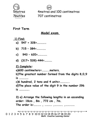 64 
5metres 4metres and 100 centimetres 
7metres 707 centimetres 
l l l l l l l l l l l l l l l l l l l l l 
0 1 2 3 4 5 6 7 8 9 10 11 12 13 14 15 16 17 18 19 20 
Math. Creative Learning Center 
First Term 
Model exam 
1) Find : 
a) 547 + 328=…………… 
b) 715 – 384=…………… 
c) 943 – 620=…………… 
d) (317+ 539)-444=………… 
2) Complete: 
a)600 centimeters=………..meters. 
b)The greatest number formed from the digits 8,0,9 
is …………… 
c)6 hundred, 2 tens and 4 units=………….. 
d)The place value of the digit 9 in the number 296 
is ……………. 
3) a) Arrange the following lengths in an ascending 
order: 18cm , 8m , 772 cm , 7m. 
The order is:………… , ………… ,…………. ,…………… 
 
