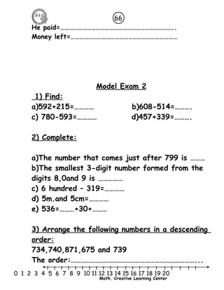 66 
He paid=………………………………………………………………….. 
Money left=……………………………………………………………… 
Model Exam 2 
1) Find : 
a)592+215=………… b)608-514=………. 
c) 780-593=………… d)457+339=………. 
l l l l l l l l l l l l l l l l l l l l l 
0 1 2 3 4 5 6 7 8 9 10 11 12 13 14 15 16 17 18 19 20 
Math. Creative Learning Center 
2) Complete: 
a)The number that comes just after 799 is ……… 
b)The smallest 3-digit number formed from the 
digits 8,0and 9 is …………… 
c) 6 hundred – 319=………… 
d) 5m.and 5cm=………… 
e) 536=………+30+……… 
3) Arrange the following numbers in a descending 
order: 
734,740,871,675 and 739 
The order:…………………………………………………………………... 
 