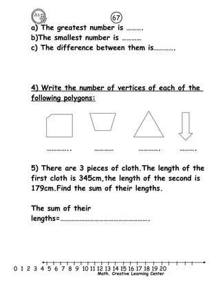 67 
a) The greatest number is ………. 
b)The smallest number is ………… 
c) The difference between them is…………. 
4) Write the number of vertices of each of the 
following polygons: 
………….. ………… …………. ………. 
5) There are 3 pieces of cloth.The length of the 
first cloth is 345cm,the length of the second is 
179cm.Find the sum of their lengths. 
The sum of their 
lengths=………………………………………………. 
l l l l l l l l l l l l l l l l l l l l l 
0 1 2 3 4 5 6 7 8 9 10 11 12 13 14 15 16 17 18 19 20 
Math. Creative Learning Center 
 