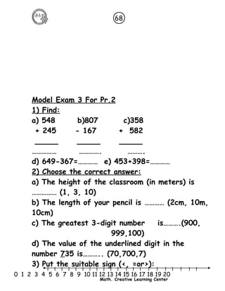 68 
Model Exam 3 For Pr.2 
1) Find: 
a) 548 b)807 c)358 
+ 245 - 167 + 582 
_____ _____ _____ 
…………… …………. ………. 
d) 649-367=………… e) 453+398=………… 
2) Choose the correct answer: 
a) The height of the classroom (in meters) is 
…………… (1, 3, 10) 
b) The length of your pencil is ………… (2cm, 10m, 
10cm) 
c) The greatest 3-digit number is……….(900, 
999,100) 
d) The value of the underlined digit in the 
number 735 is……….. (70,700,7) 
3) Put the suitable sign (<, =or>): 
l l l l l l l l l l l l l l l l l l l l l 
0 1 2 3 4 5 6 7 8 9 10 11 12 13 14 15 16 17 18 19 20 
Math. Creative Learning Center 
 